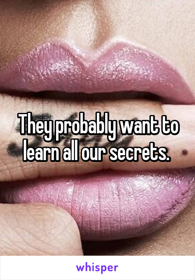 They probably want to learn all our secrets. 