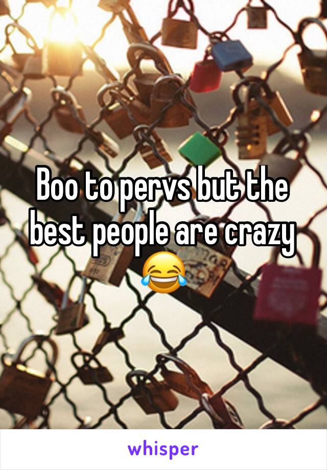 Boo to pervs but the best people are crazy 😂