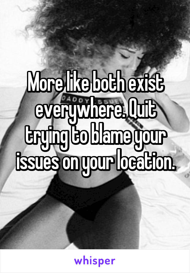 More like both exist everywhere. Quit trying to blame your issues on your location.
