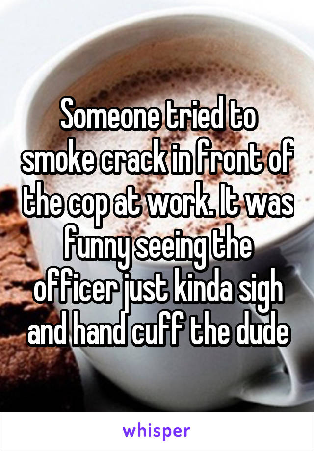 Someone tried to smoke crack in front of the cop at work. It was funny seeing the officer just kinda sigh and hand cuff the dude
