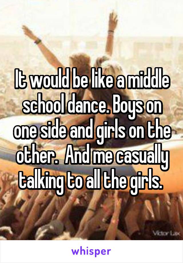 It would be like a middle school dance. Boys on one side and girls on the other.  And me casually talking to all the girls. 