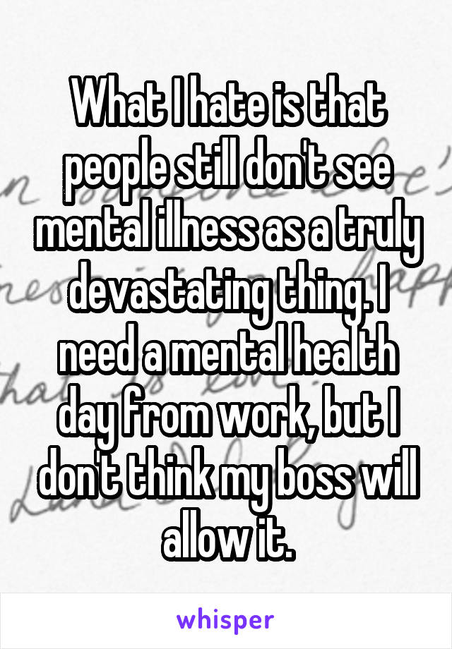 What I hate is that people still don't see mental illness as a truly devastating thing. I need a mental health day from work, but I don't think my boss will allow it.