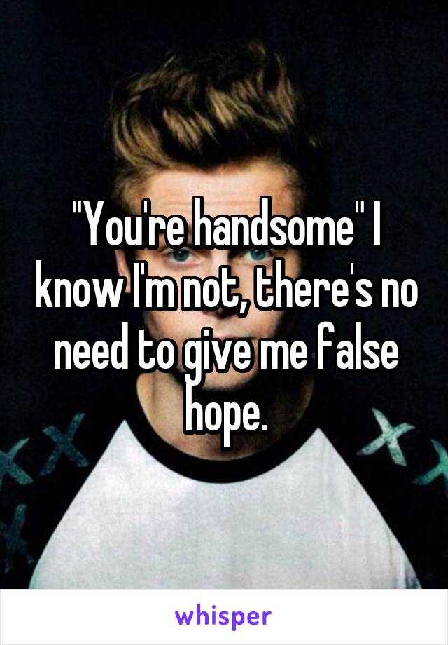 "You're handsome" I know I'm not, there's no need to give me false hope.