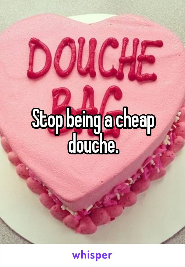 Stop being a cheap douche.