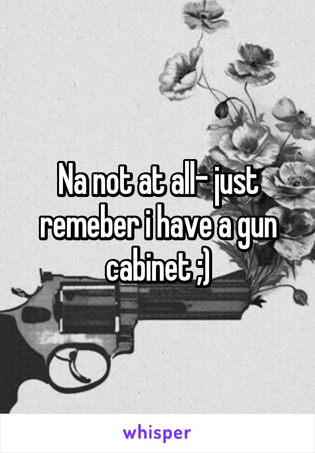 Na not at all- just remeber i have a gun cabinet ;)