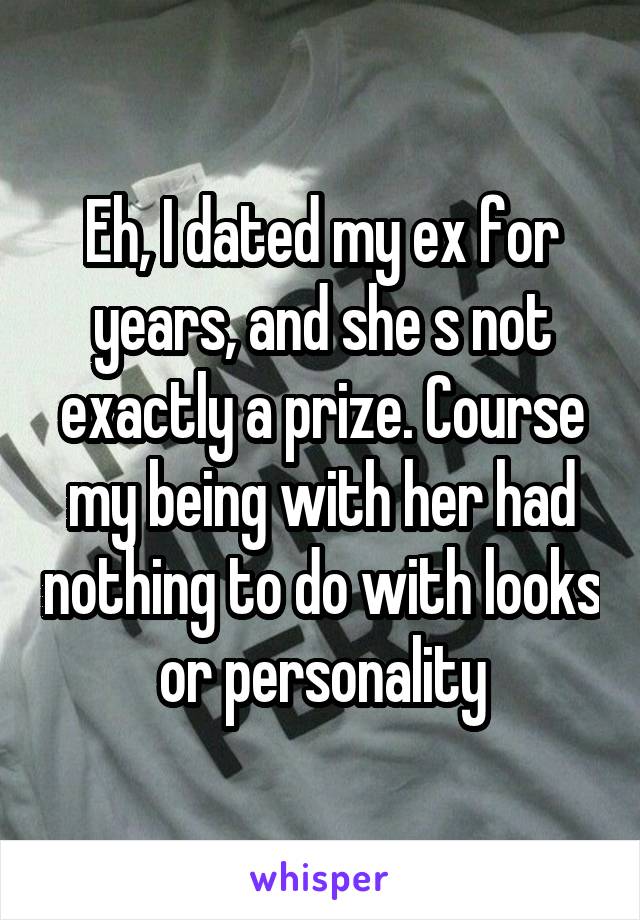 Eh, I dated my ex for years, and she s not exactly a prize. Course my being with her had nothing to do with looks or personality