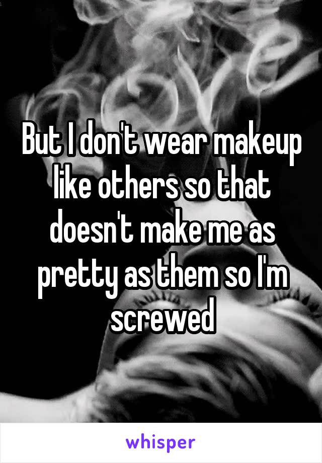 But I don't wear makeup like others so that doesn't make me as pretty as them so I'm screwed