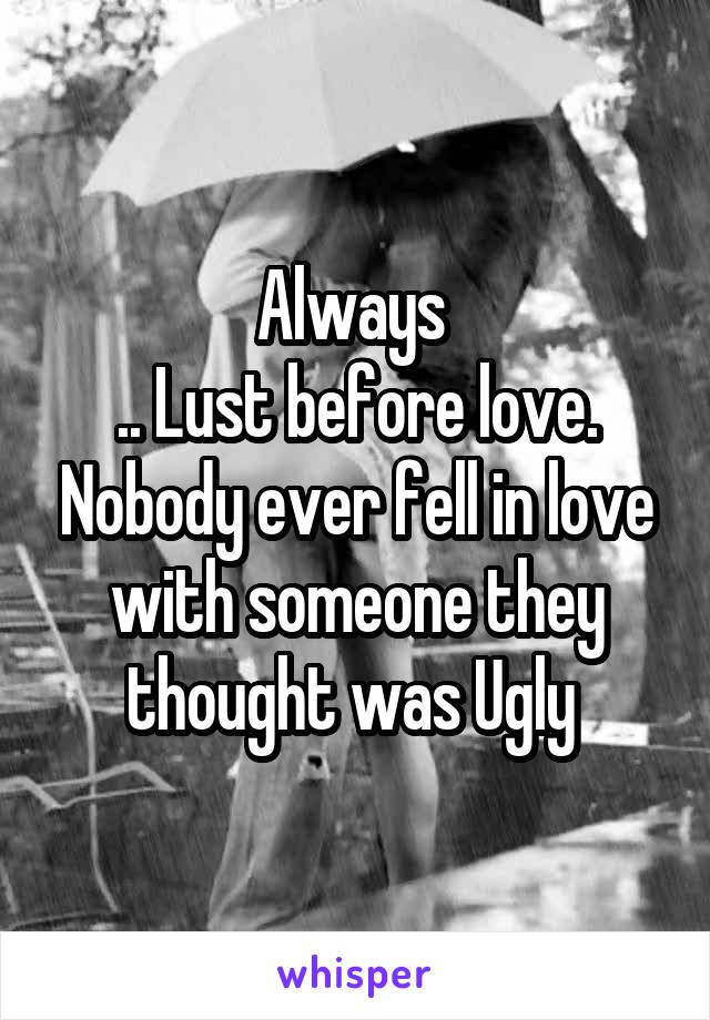 Always 
.. Lust before love. Nobody ever fell in love with someone they thought was Ugly 