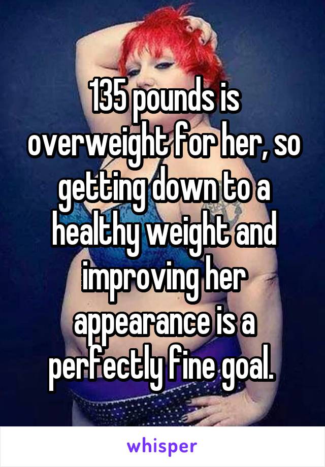135 pounds is overweight for her, so getting down to a healthy weight and improving her appearance is a perfectly fine goal. 