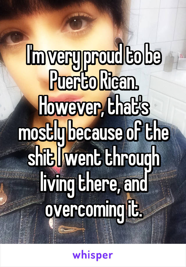 I'm very proud to be Puerto Rican.
However, that's mostly because of the shit I went through living there, and overcoming it.
