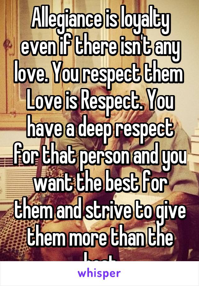 Allegiance is loyalty even if there isn't any love. You respect them 
Love is Respect. You have a deep respect for that person and you want the best for them and strive to give them more than the best
