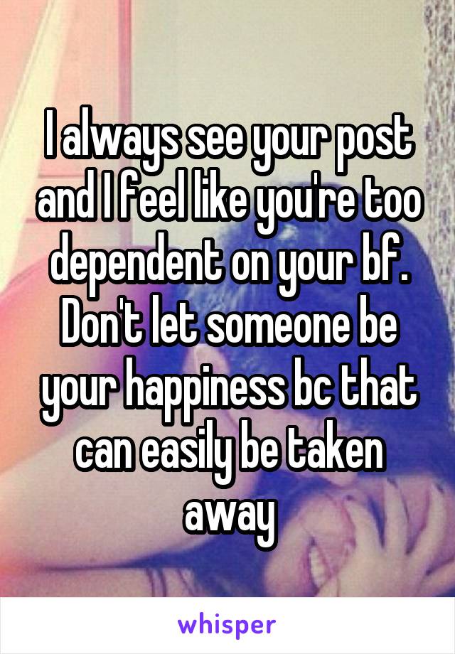 I always see your post and I feel like you're too dependent on your bf. Don't let someone be your happiness bc that can easily be taken away