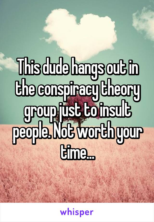 This dude hangs out in the conspiracy theory group just to insult people. Not worth your time...