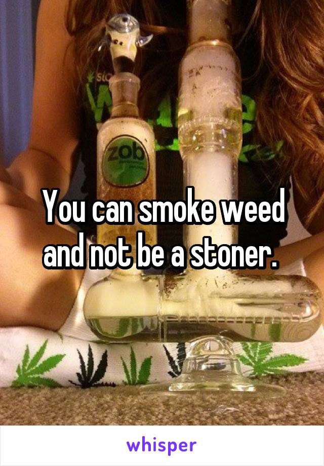 You can smoke weed and not be a stoner. 