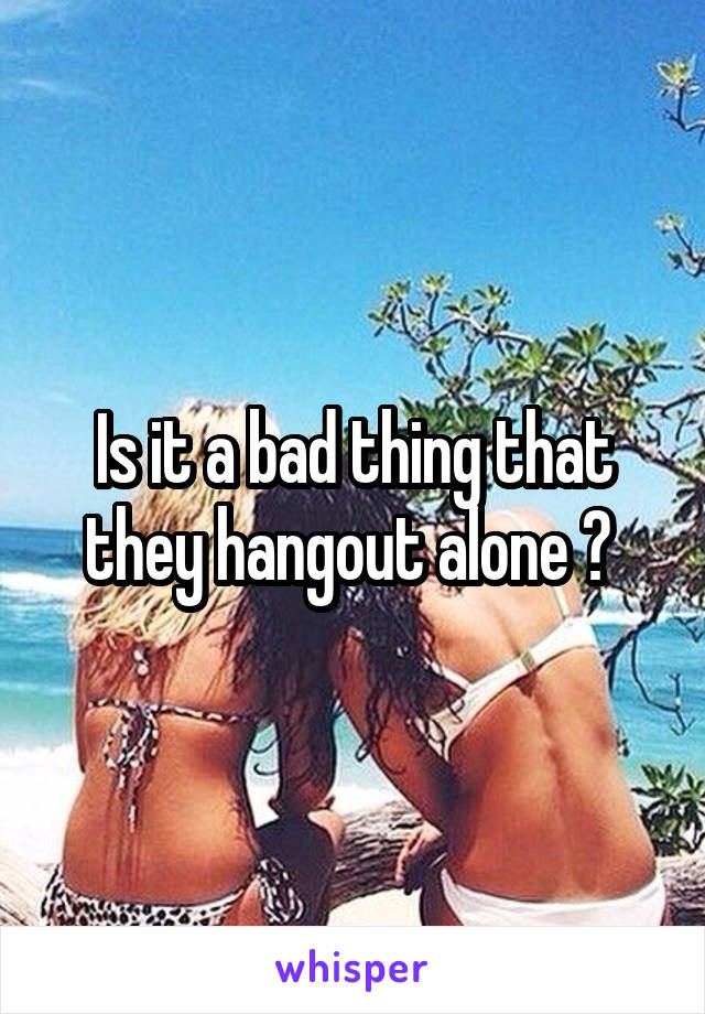 Is it a bad thing that they hangout alone ? 