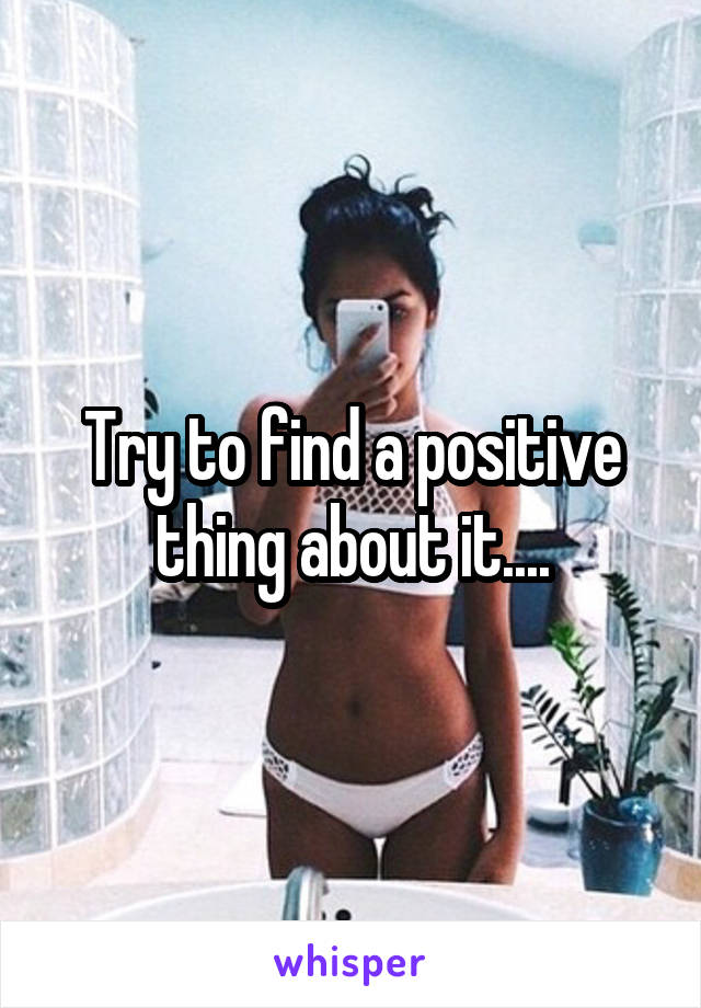 Try to find a positive thing about it....