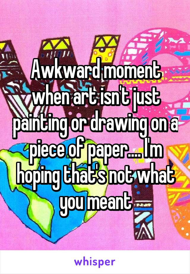 Awkward moment when art isn't just painting or drawing on a piece of paper.... I'm hoping that's not what you meant