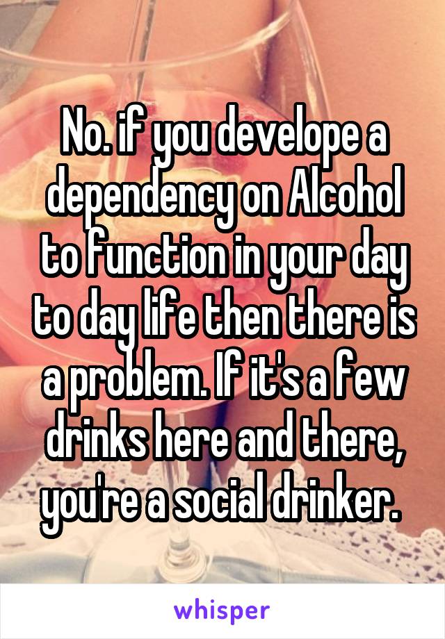 No. if you develope a dependency on Alcohol to function in your day to day life then there is a problem. If it's a few drinks here and there, you're a social drinker. 