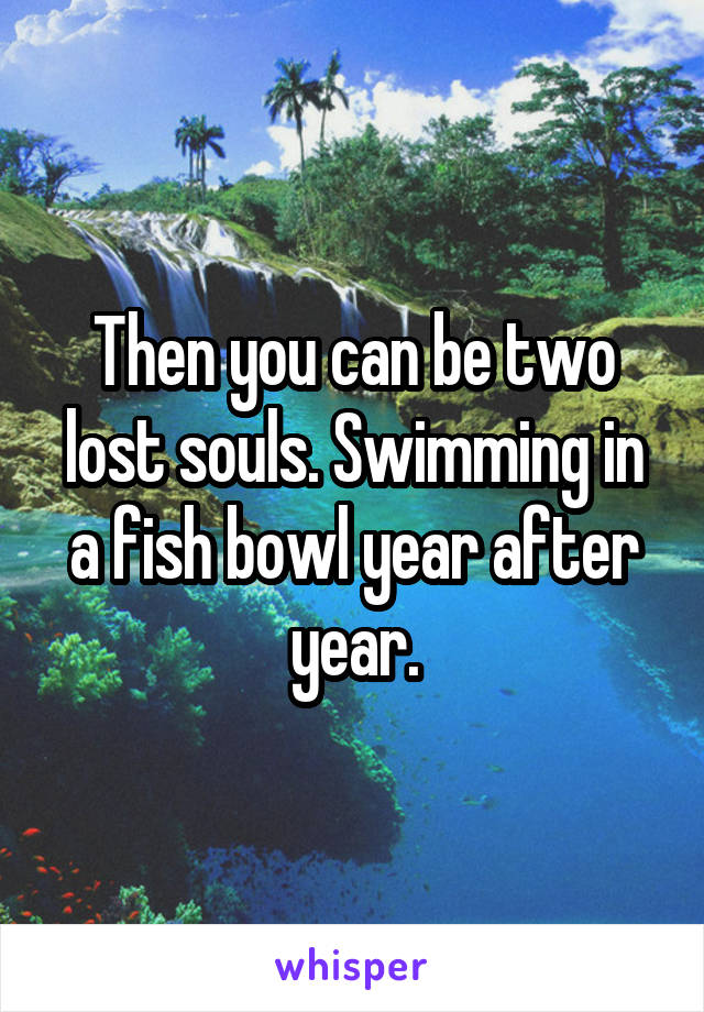 Then you can be two lost souls. Swimming in a fish bowl year after year.