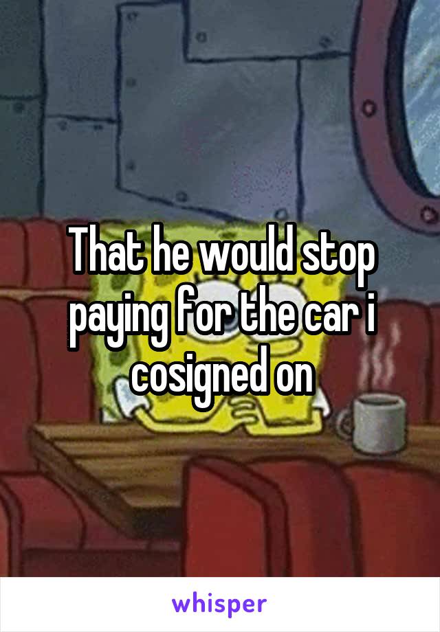 That he would stop paying for the car i cosigned on