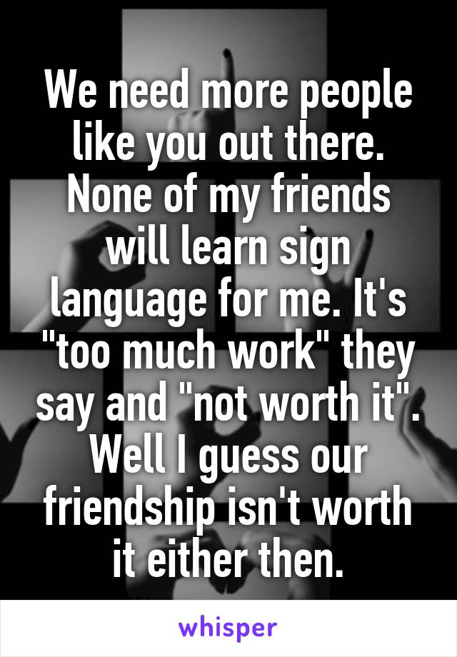 We need more people like you out there.
None of my friends will learn sign language for me. It's "too much work" they say and "not worth it".
Well I guess our friendship isn't worth it either then.