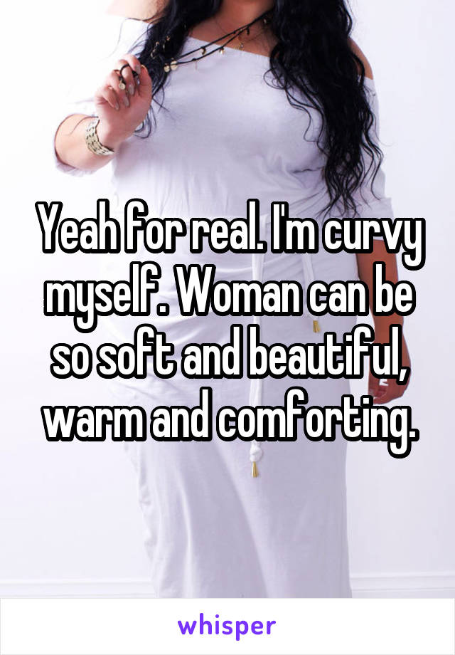 Yeah for real. I'm curvy myself. Woman can be so soft and beautiful, warm and comforting.
