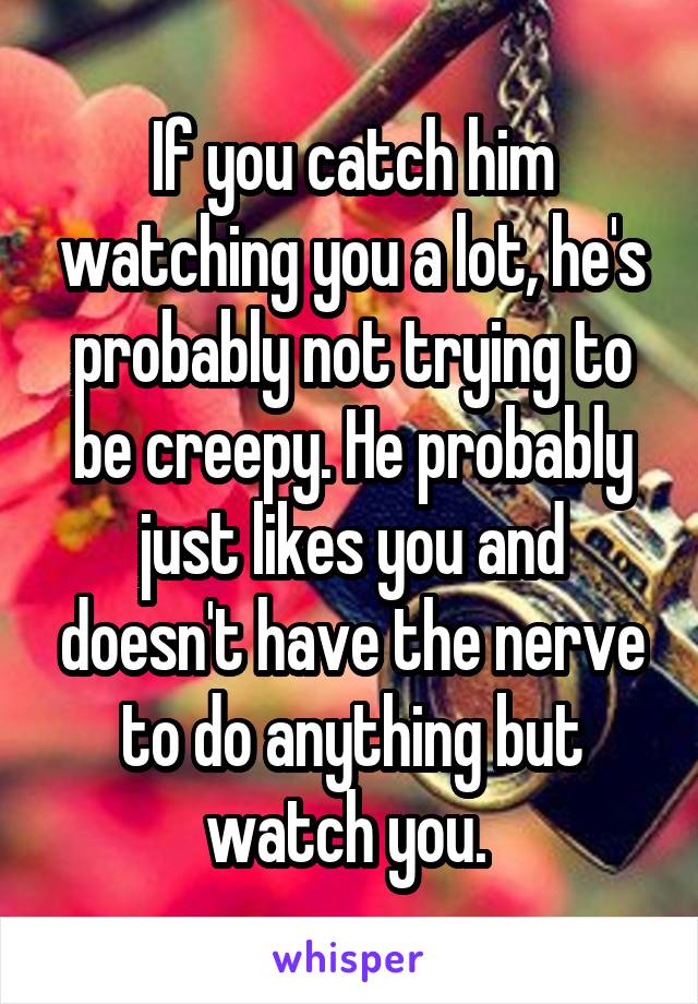 If you catch him watching you a lot, he's probably not trying to be creepy. He probably just likes you and doesn't have the nerve to do anything but watch you. 