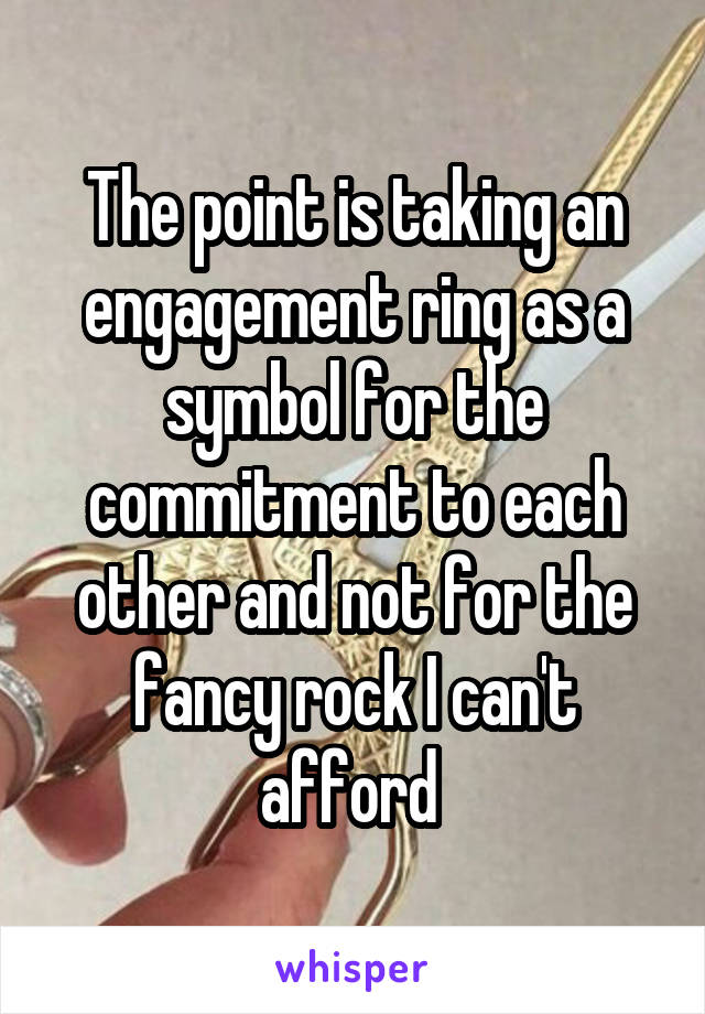 The point is taking an engagement ring as a symbol for the commitment to each other and not for the fancy rock I can't afford 