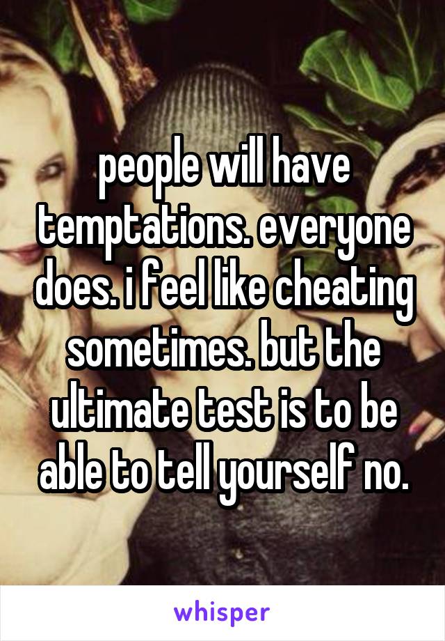 people will have temptations. everyone does. i feel like cheating sometimes. but the ultimate test is to be able to tell yourself no.