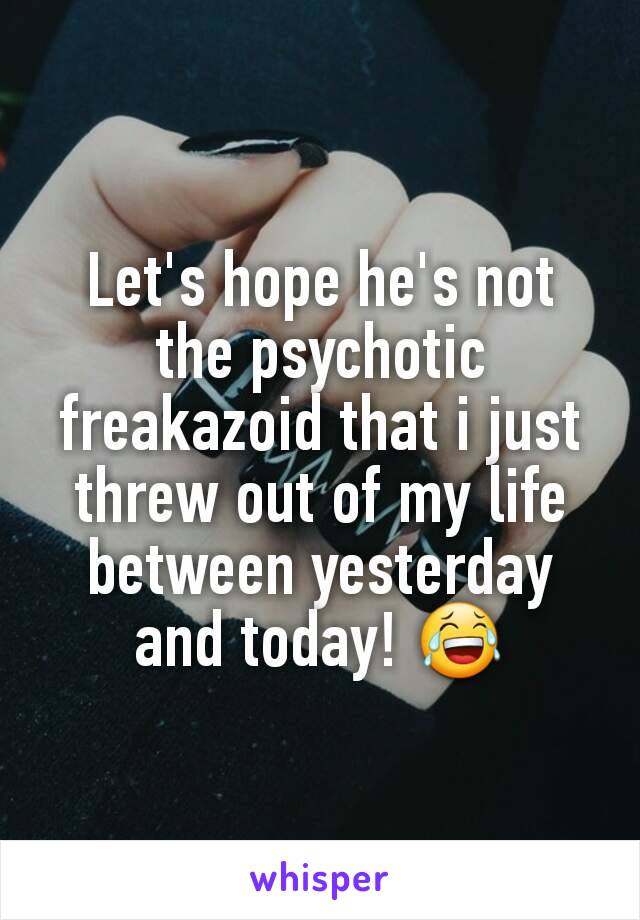 Let's hope he's not the psychotic freakazoid that i just threw out of my life between yesterday and today! 😂