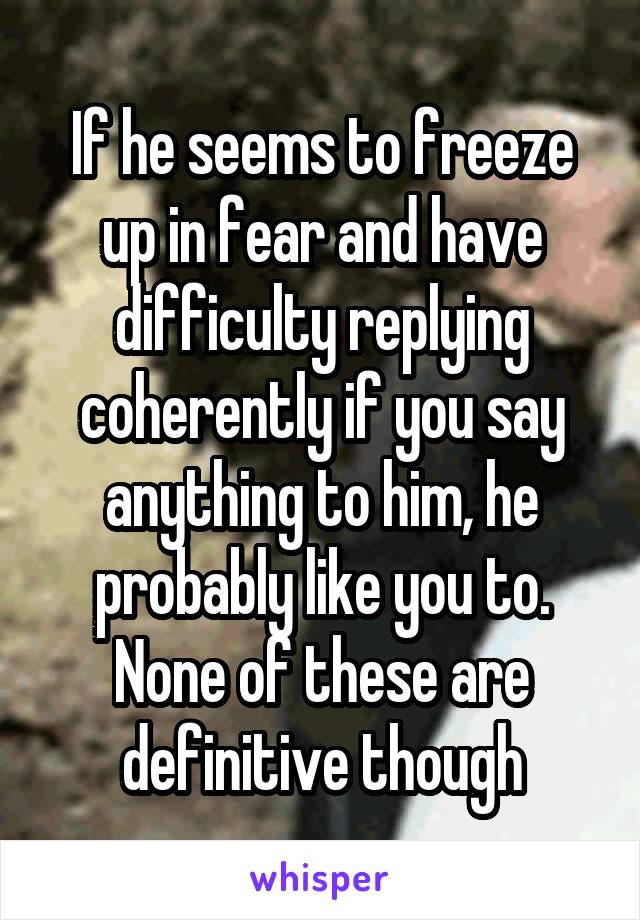 If he seems to freeze up in fear and have difficulty replying coherently if you say anything to him, he probably like you to. None of these are definitive though