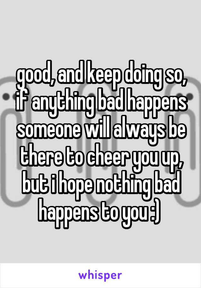good, and keep doing so, if anything bad happens someone will always be there to cheer you up, but i hope nothing bad happens to you :) 