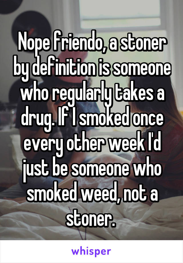 Nope friendo, a stoner by definition is someone who regularly takes a drug. If I smoked once every other week I'd just be someone who smoked weed, not a stoner. 