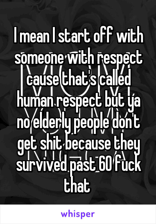 I mean I start off with someone with respect cause that's called human respect but ya no elderly people don't get shit because they survived past 60 fuck that 