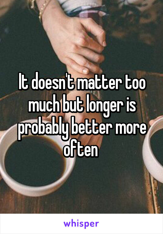 It doesn't matter too much but longer is probably better more often 