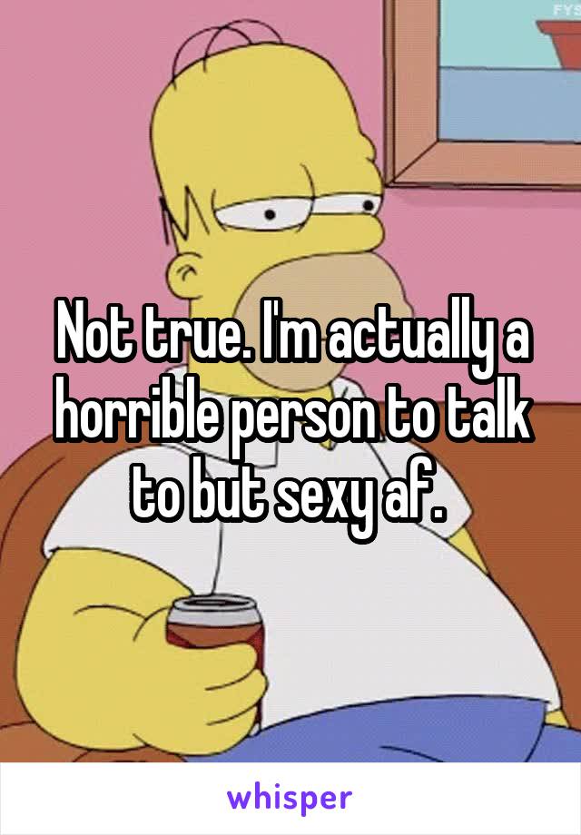 Not true. I'm actually a horrible person to talk to but sexy af. 