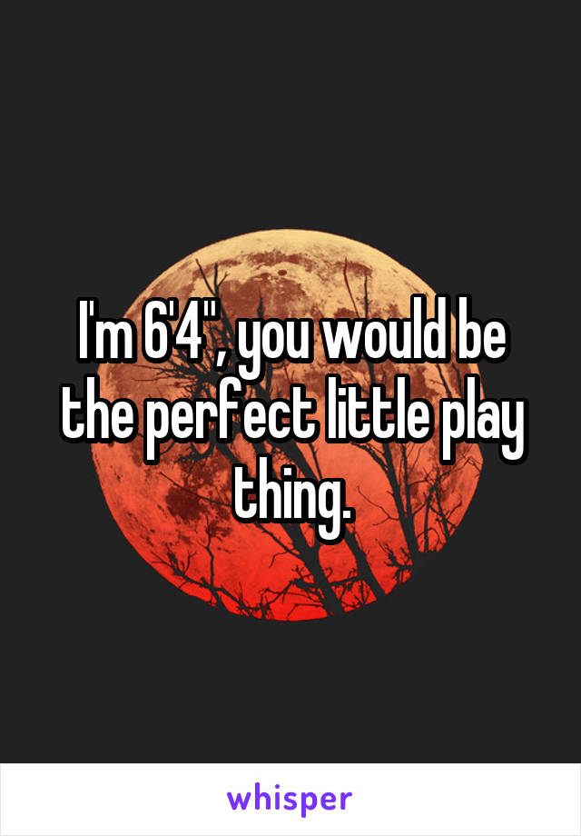 I'm 6'4", you would be the perfect little play thing.