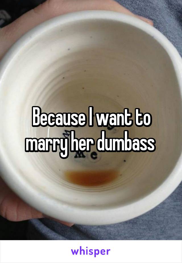 Because I want to marry her dumbass 