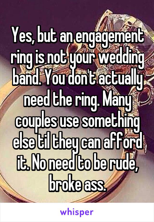 Yes, but an engagement ring is not your wedding band. You don't actually need the ring. Many couples use something else til they can afford it. No need to be rude, broke ass.