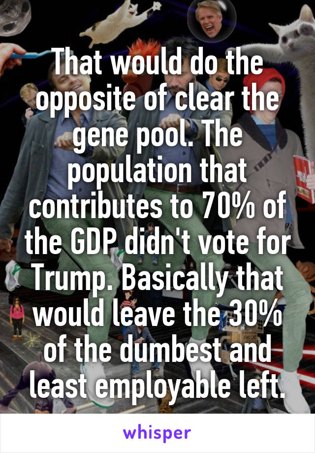That would do the opposite of clear the gene pool. The population that contributes to 70% of the GDP didn't vote for Trump. Basically that would leave the 30% of the dumbest and least employable left.