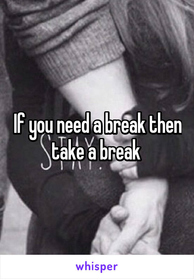 If you need a break then take a break 