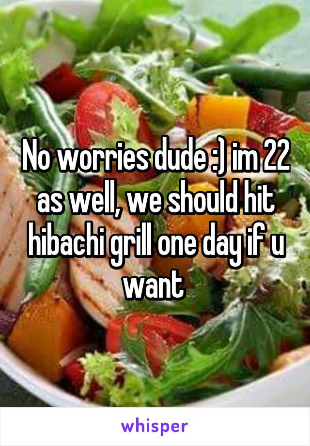 No worries dude :) im 22 as well, we should hit hibachi grill one day if u want 