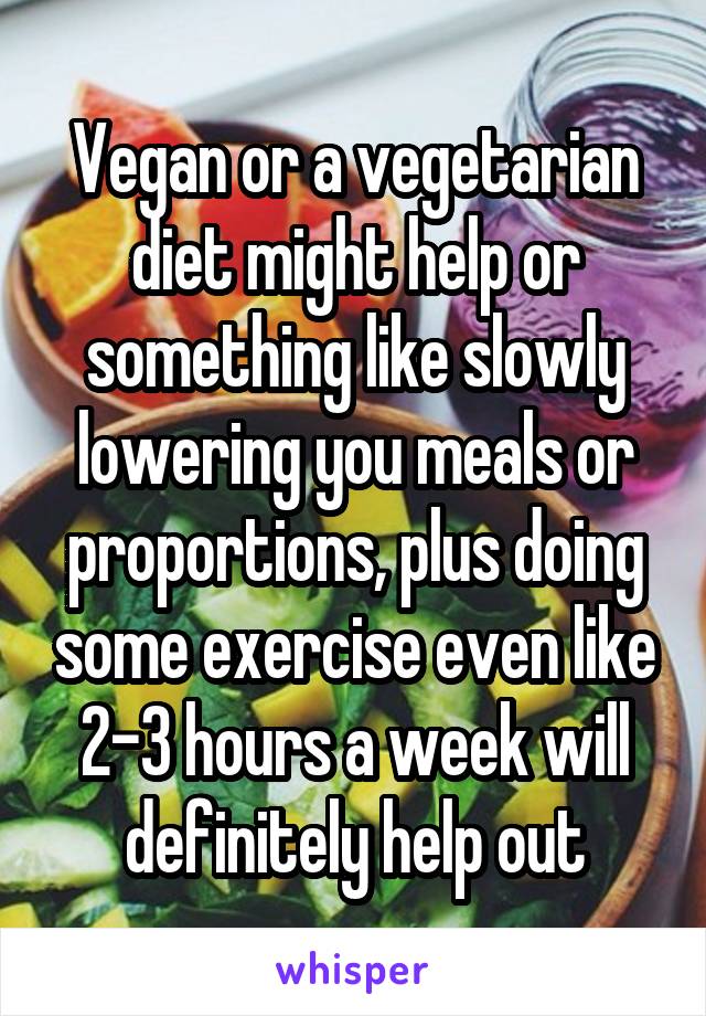Vegan or a vegetarian diet might help or something like slowly lowering you meals or proportions, plus doing some exercise even like 2-3 hours a week will definitely help out