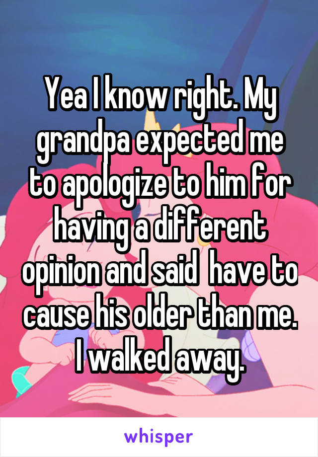 Yea I know right. My grandpa expected me to apologize to him for having a different opinion and said  have to cause his older than me. I walked away.