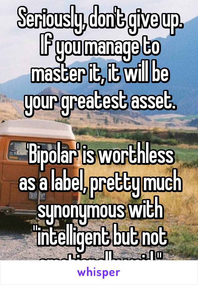 Seriously, don't give up.
If you manage to master it, it will be your greatest asset.

'Bipolar' is worthless as a label, pretty much synonymous with "intelligent but not emotionally void."
