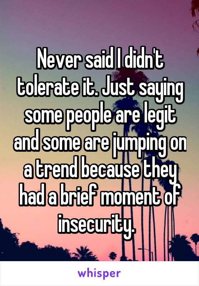 Never said I didn't tolerate it. Just saying some people are legit and some are jumping on a trend because they had a brief moment of insecurity.  