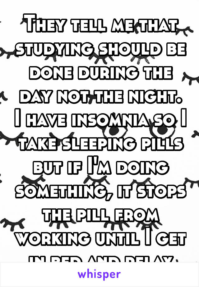 They tell me that studying should be done during the day not the night. I have insomnia so I take sleeping pills but if I'm doing something, it stops the pill from working until I get in bed and relax
