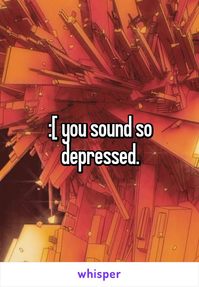 :[ you sound so depressed.