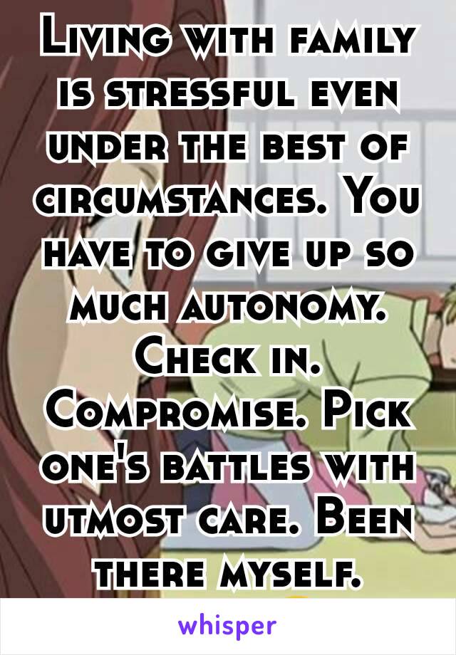 Living with family is stressful even under the best of circumstances. You have to give up so much autonomy. Check in. Compromise. Pick one's battles with utmost care. Been there myself. UGH! 😛