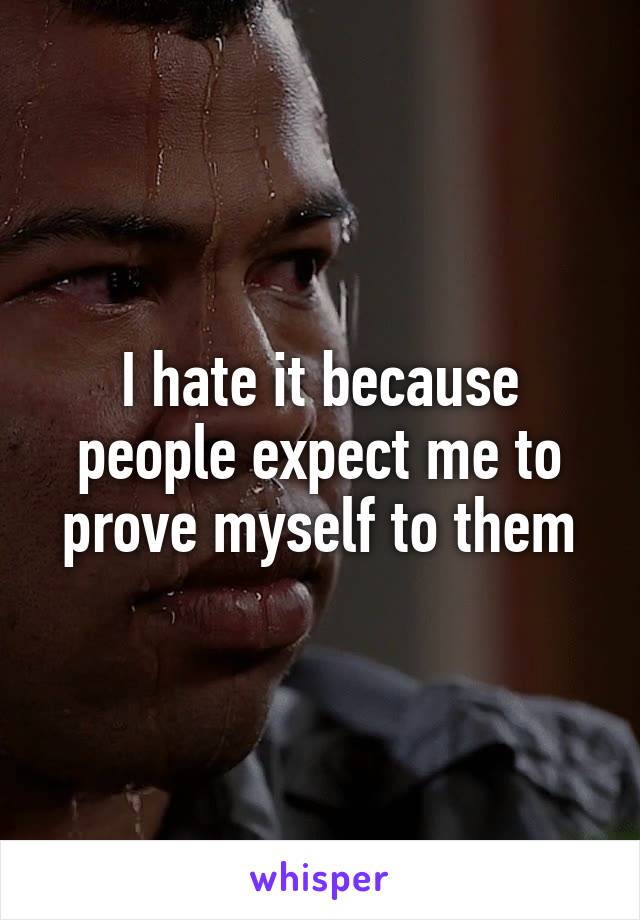 I hate it because people expect me to prove myself to them